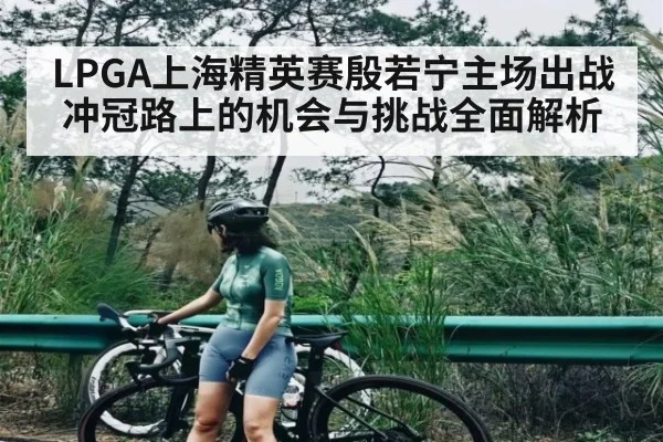 LPGA上海精英赛殷若宁主场出战 冲冠路上的机会与挑战全面解析